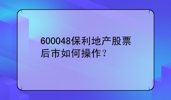 600048保利地产股票后市如何操作？