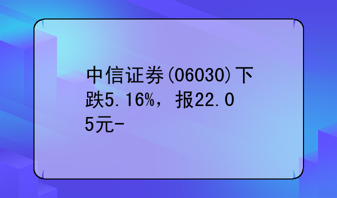 中信证券(06030)下跌5.16%，报22.05元/股