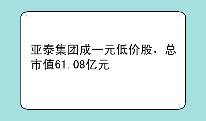 亚泰集团成一元低价股，总市值61.08亿元