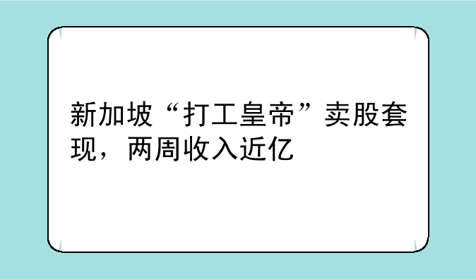 新加坡“打工皇帝”卖股套现，两周收入近亿