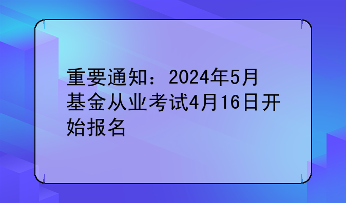 重要通知：2024年5月基金从业考试4月16日开始报名