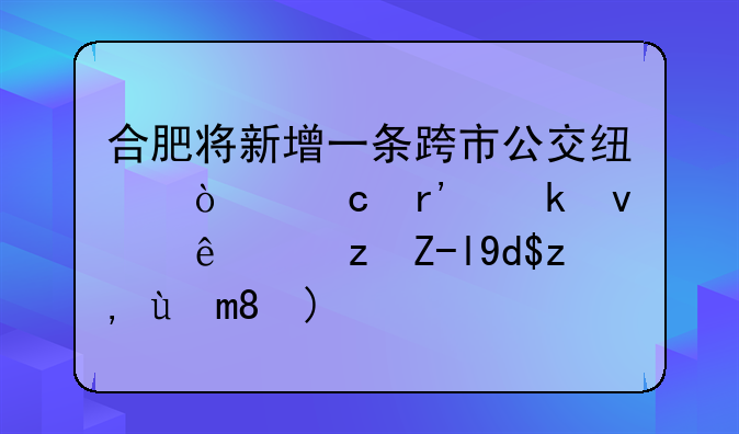 合肥将新增一条跨市公交线！还有多条线