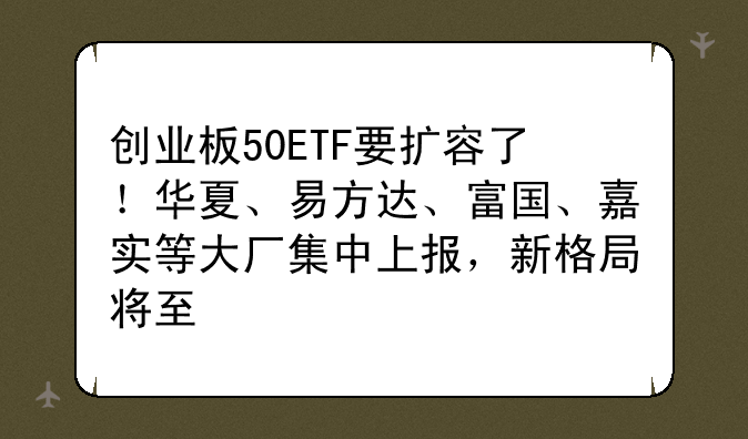 创业板50ETF要扩容了！华夏、易方达、富国、嘉实等大厂集中上报，新格局将至